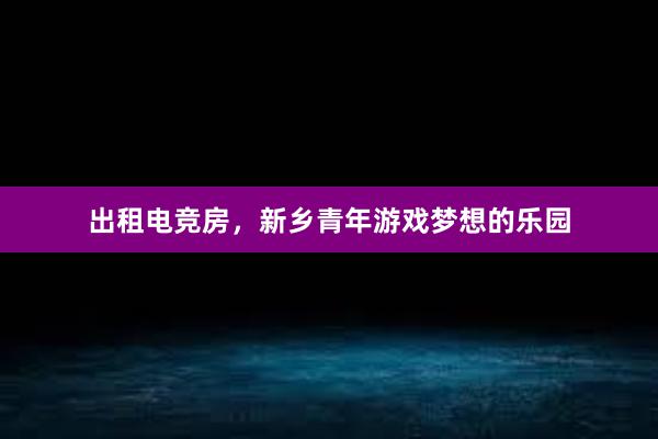 出租电竞房，新乡青年游戏梦想的乐园