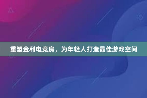 重塑金利电竞房，为年轻人打造最佳游戏空间